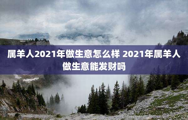 属羊人2021年做生意怎么样 2021年属羊人做生意能发财吗