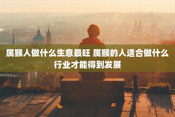 属猴人做什么生意最旺 属猴的人适合做什么行业才能得到发展