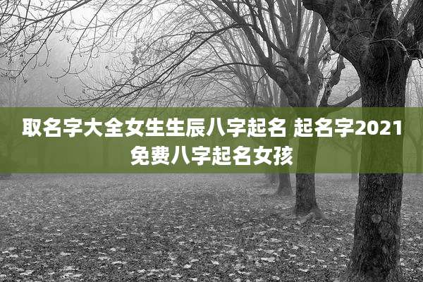取名字大全女生生辰八字起名 起名字2021免费八字起名女孩