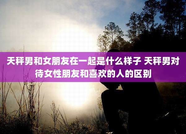 天秤男和女朋友在一起是什么样子 天秤男对待女性朋友和喜欢的人的区别