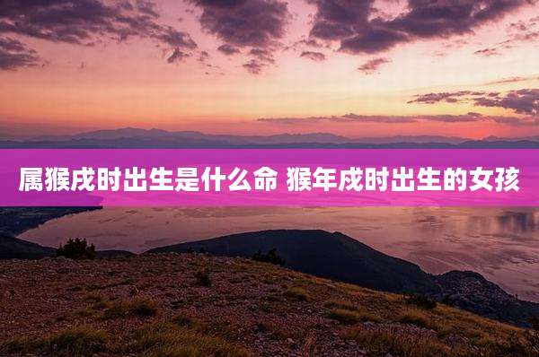 属猴戌时出生是什么命 猴年戍时出生的女孩