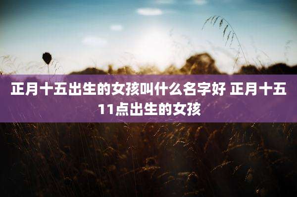 正月十五出生的女孩叫什么名字好 正月十五11点出生的女孩