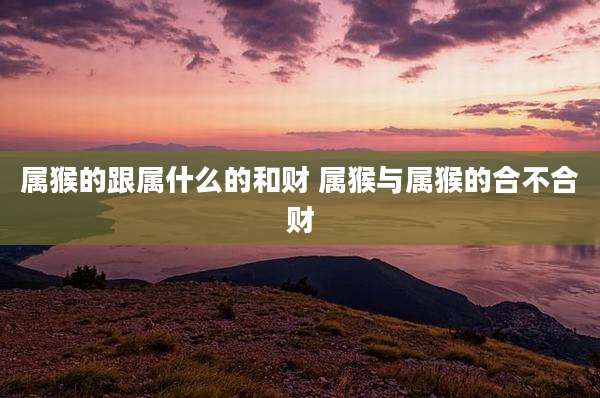 属猴的跟属什么的和财 属猴与属猴的合不合财