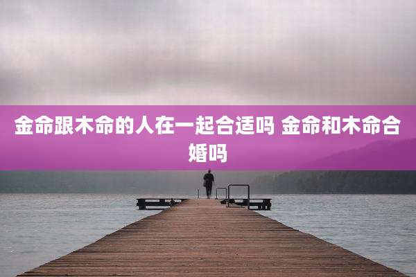 金命跟木命的人在一起合适吗 金命和木命合婚吗