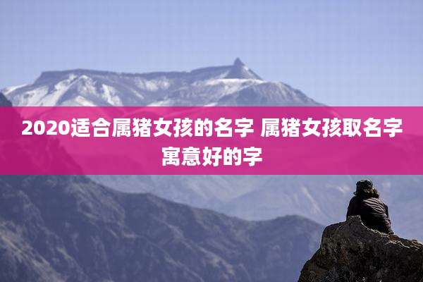 2020适合属猪女孩的名字 属猪女孩取名字寓意好的字