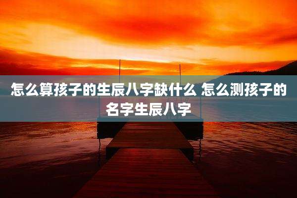 怎么算孩子的生辰八字缺什么 怎么测孩子的名字生辰八字