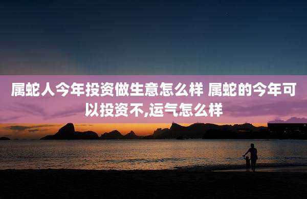 属蛇人今年投资做生意怎么样 属蛇的今年可以投资不,运气怎么样