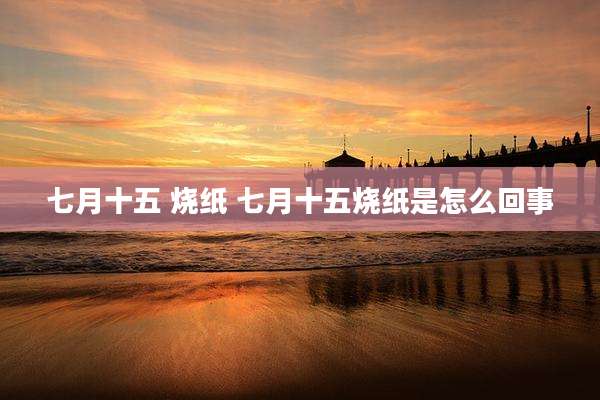 七月十五 烧纸 七月十五烧纸是怎么回事