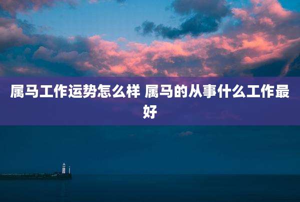 属马工作运势怎么样 属马的从事什么工作最好