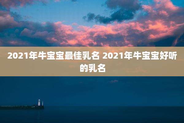 2021年牛宝宝最佳乳名 2021年牛宝宝好听的乳名