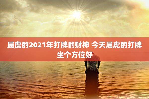 属虎的2021年打牌的财神 今天属虎的打牌坐个方位好