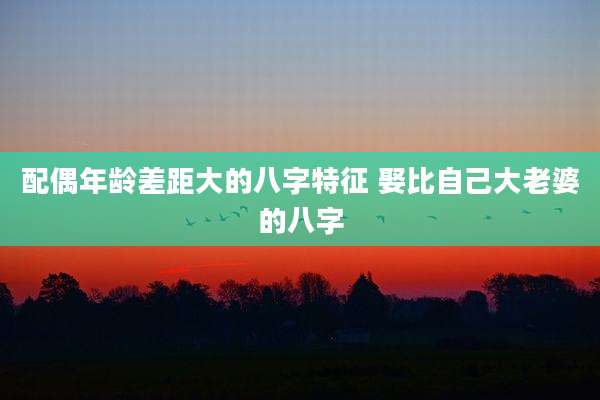 配偶年龄差距大的八字特征 娶比自己大老婆的八字