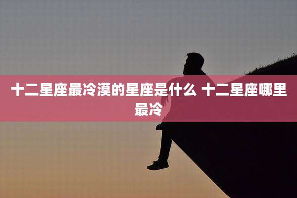 十二星座最冷漠的星座是什么 十二星座哪里最冷