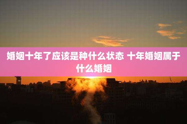 婚姻十年了应该是种什么状态 十年婚姻属于什么婚姻