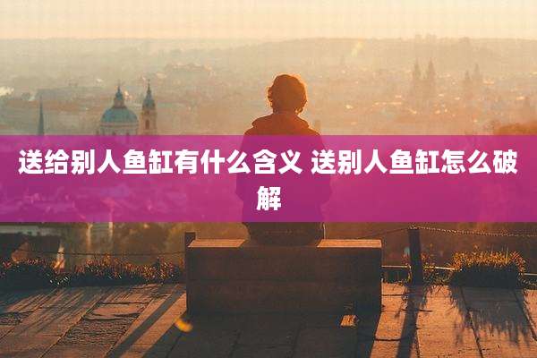 送给别人鱼缸有什么含义 送别人鱼缸怎么破解
