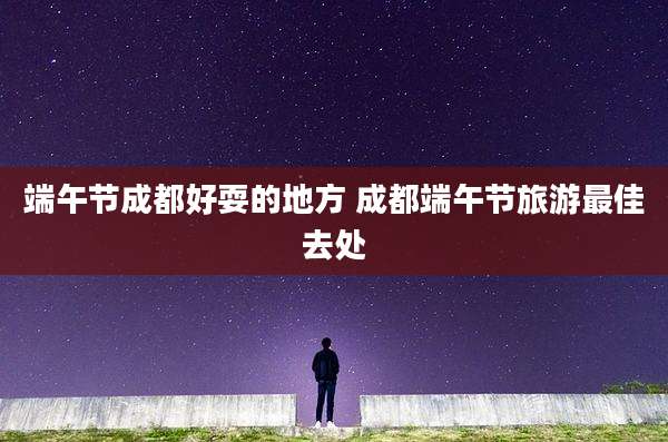端午节成都好耍的地方 成都端午节旅游最佳去处