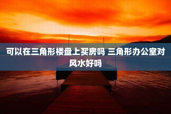 可以在三角形楼盘上买房吗 三角形办公室对风水好吗