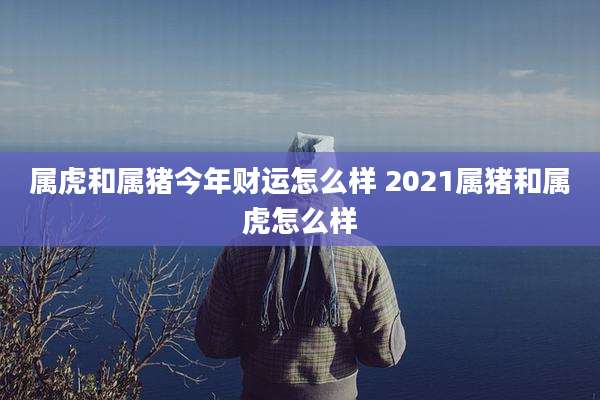 属虎和属猪今年财运怎么样 2021属猪和属虎怎么样