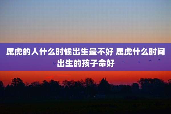 属虎的人什么时候出生最不好 属虎什么时间出生的孩子命好