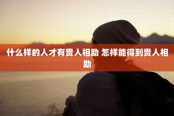 什么样的人才有贵人相助 怎样能得到贵人相助