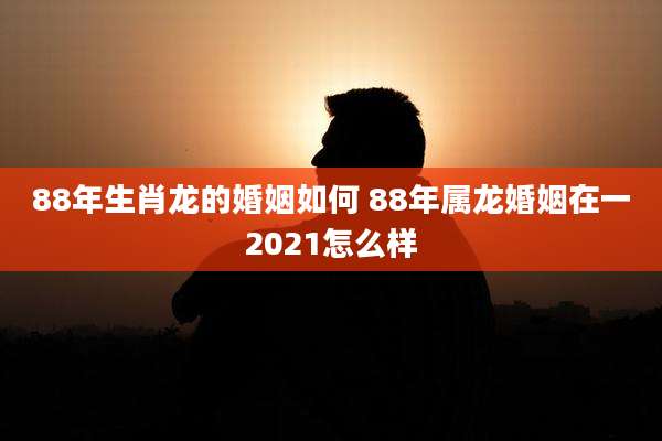 88年生肖龙的婚姻如何 88年属龙婚姻在一2021怎么样