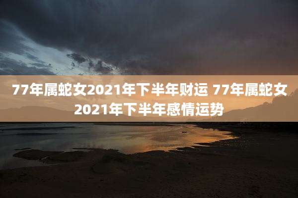 77年属蛇女2021年下半年财运 77年属蛇女2021年下半年感情运势