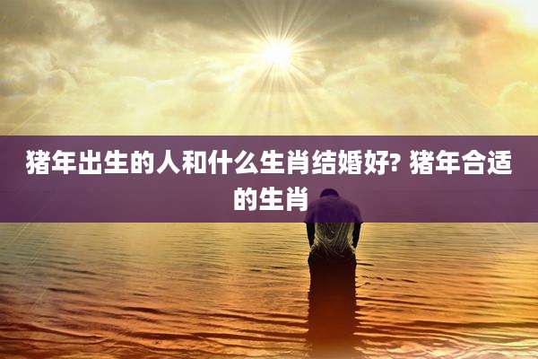 猪年出生的人和什么生肖结婚好? 猪年合适的生肖