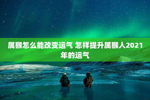 属猴怎么能改变运气 怎样提升属猴人2021年的运气