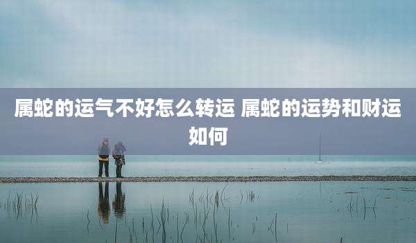 属蛇的运气不好怎么转运 属蛇的运势和财运如何