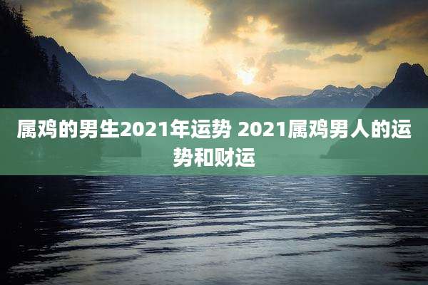 属鸡的男生2021年运势 2021属鸡男人的运势和财运