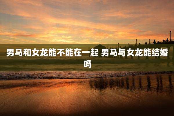 男马和女龙能不能在一起 男马与女龙能结婚吗