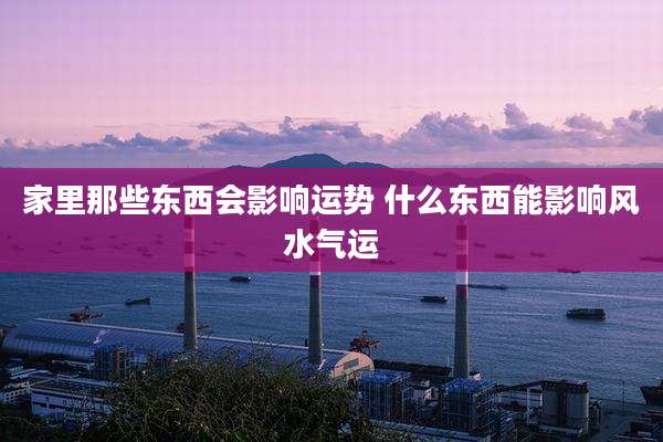 家里那些东西会影响运势 什么东西能影响风水气运