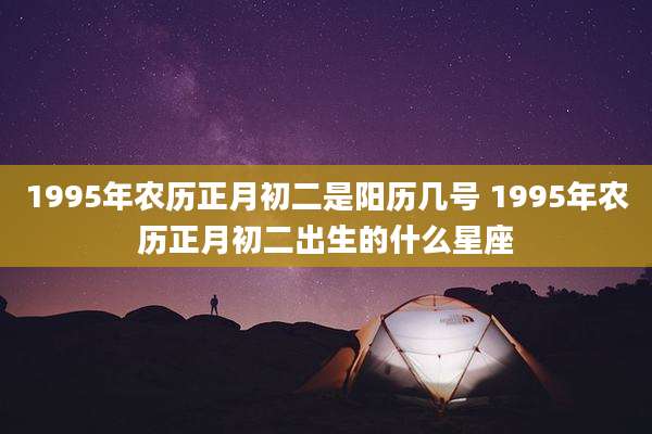 1995年农历正月初二是阳历几号 1995年农历正月初二出生的什么星座