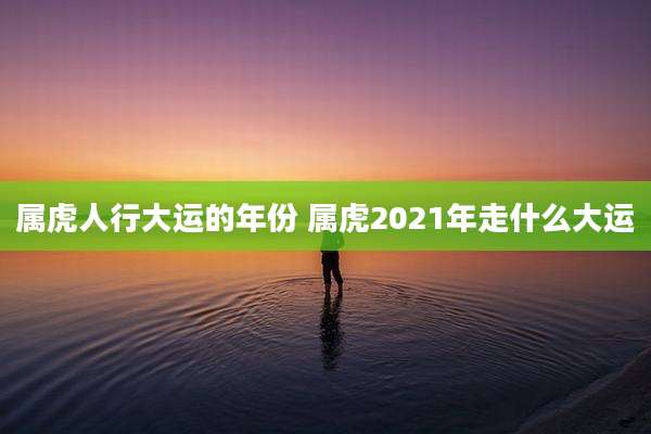 属虎人行大运的年份 属虎2021年走什么大运
