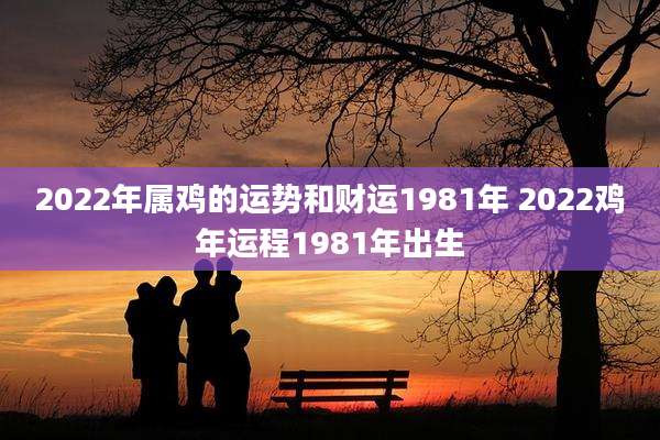 2022年属鸡的运势和财运1981年 2022鸡年运程1981年出生