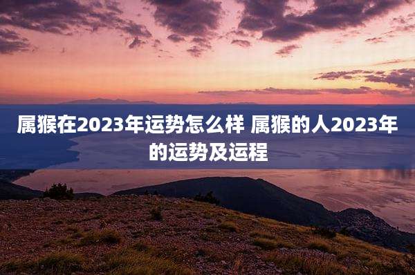 属猴在2023年运势怎么样 属猴的人2023年的运势及运程