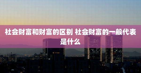 社会财富和财富的区别 社会财富的一般代表是什么