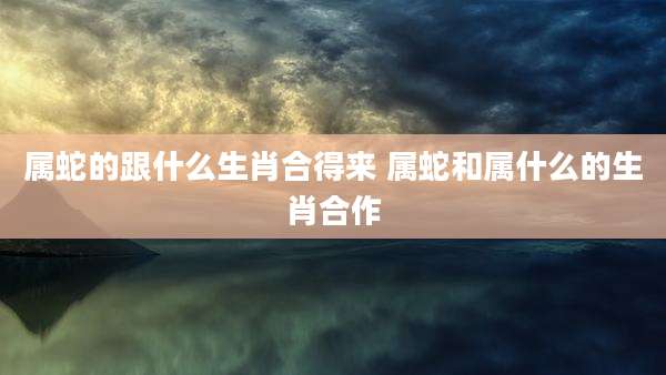 属蛇的跟什么生肖合得来 属蛇和属什么的生肖合作