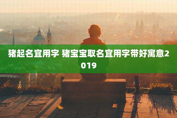 猪起名宜用字 猪宝宝取名宜用字带好寓意2019