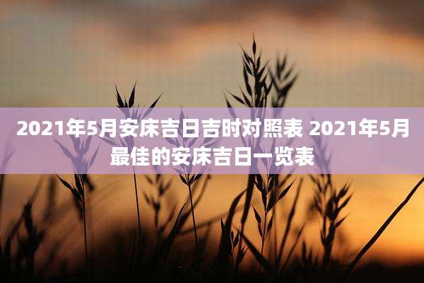 2021年5月安床吉日吉时对照表 2021年5月最佳的安床吉日一览表