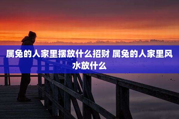 属兔的人家里摆放什么招财 属兔的人家里风水放什么