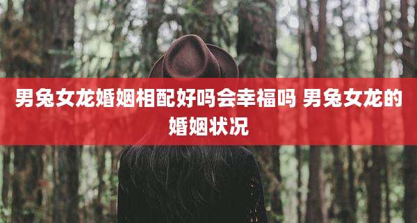 男兔女龙婚姻相配好吗会幸福吗 男兔女龙的婚姻状况