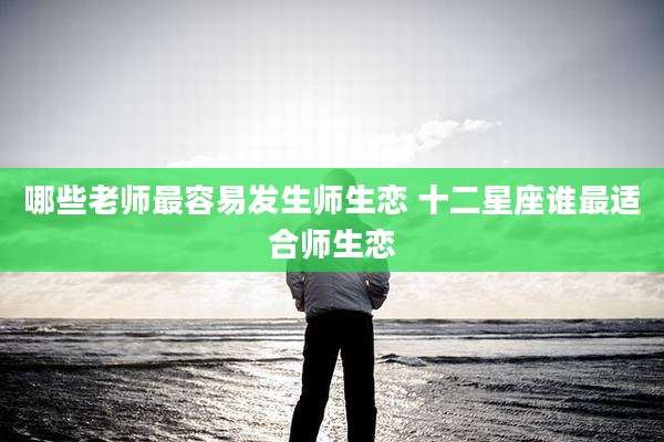 哪些老师最容易发生师生恋 十二星座谁最适合师生恋