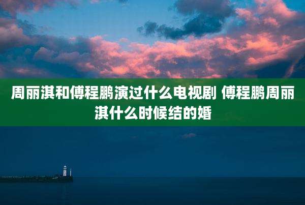 周丽淇和傅程鹏演过什么电视剧 傅程鹏周丽淇什么时候结的婚
