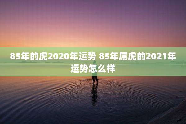 85年的虎2020年运势 85年属虎的2021年运势怎么样
