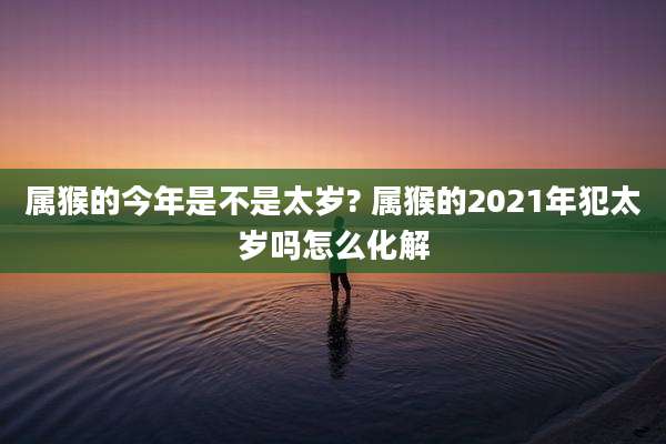 属猴的今年是不是太岁? 属猴的2021年犯太岁吗怎么化解