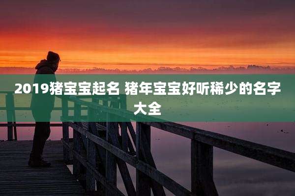 2019猪宝宝起名 猪年宝宝好听稀少的名字大全