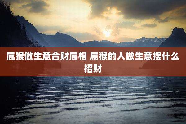 属猴做生意合财属相 属猴的人做生意摆什么招财