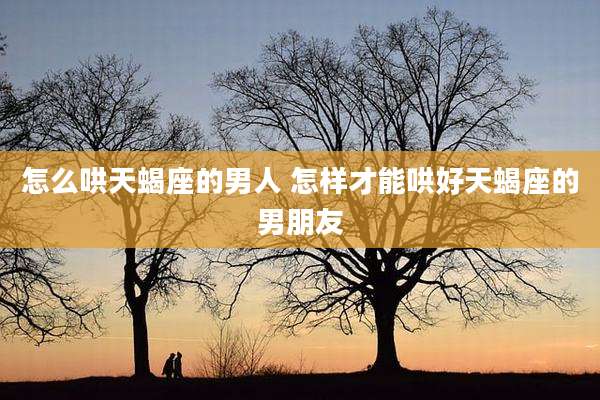 怎么哄天蝎座的男人 怎样才能哄好天蝎座的男朋友