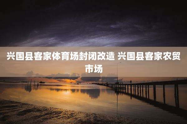 兴国县客家体育场封闭改造 兴国县客家农贸市场